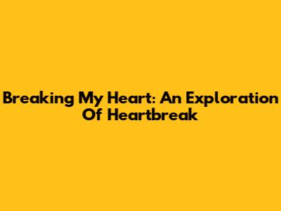 Breaking My Heart: An Exploration Of Heartbreak