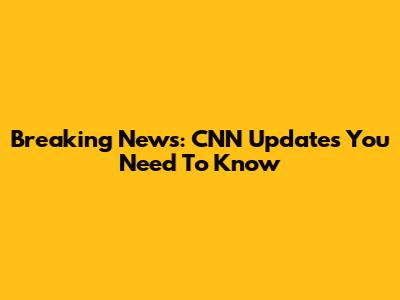 Breaking News: CNN Updates You Need To Know