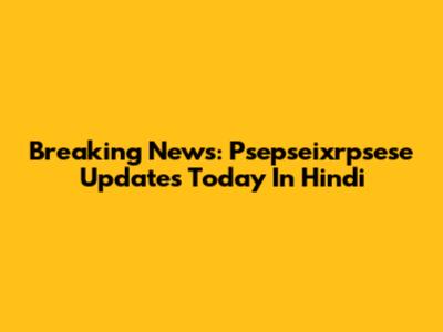 Breaking News: Psepseixrpsese Updates Today In Hindi