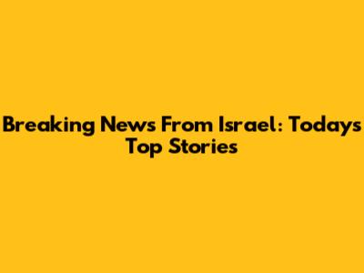 Breaking News From Israel: Today's Top Stories