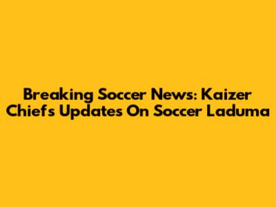 Breaking Soccer News: Kaizer Chiefs Updates On Soccer Laduma