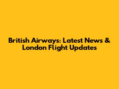 British Airways: Latest News & London Flight Updates