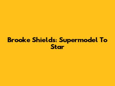 Brooke Shields: Supermodel To Star