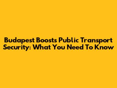Budapest Boosts Public Transport Security: What You Need To Know