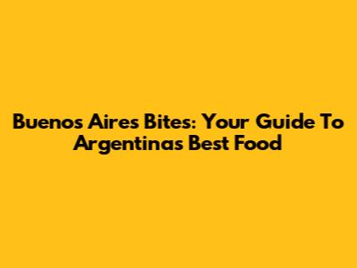Buenos Aires Bites: Your Guide To Argentina's Best Food