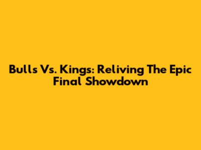Bulls Vs. Kings: Reliving The Epic Final Showdown