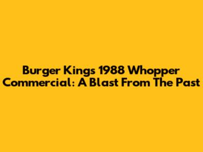 Burger King's 1988 Whopper Commercial: A Blast From The Past