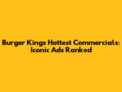 Burger King's Hottest Commercials: Iconic Ads Ranked