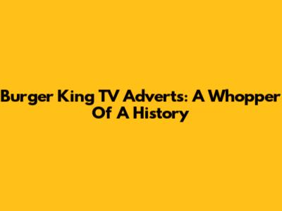 Burger King TV Adverts: A Whopper Of A History