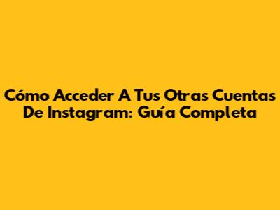 Cómo Acceder A Tus Otras Cuentas De Instagram: Guía Completa