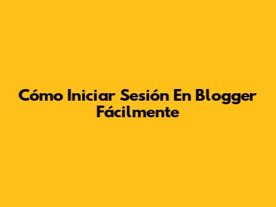 Cómo Iniciar Sesión En Blogger Fácilmente