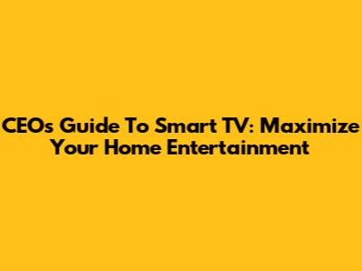 CEO's Guide To Smart TV: Maximize Your Home Entertainment
