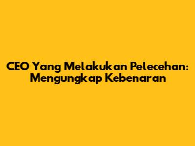 CEO Yang Melakukan Pelecehan: Mengungkap Kebenaran