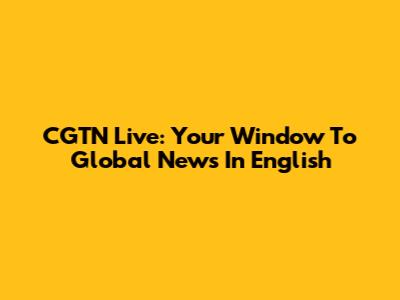CGTN Live: Your Window To Global News In English