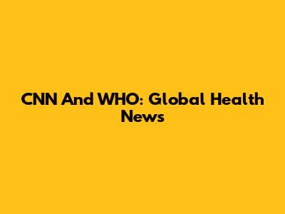 CNN And WHO: Global Health News
