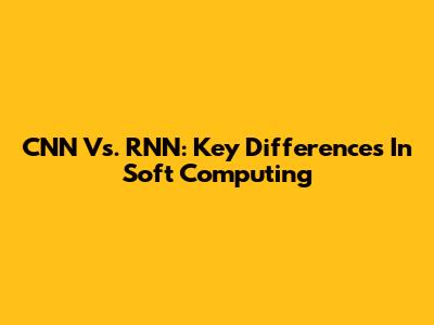 CNN Vs. RNN: Key Differences In Soft Computing