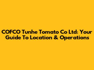COFCO Tunhe Tomato Co Ltd: Your Guide To Location & Operations