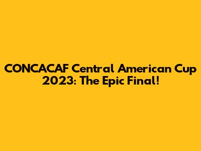CONCACAF Central American Cup 2023: The Epic Final!