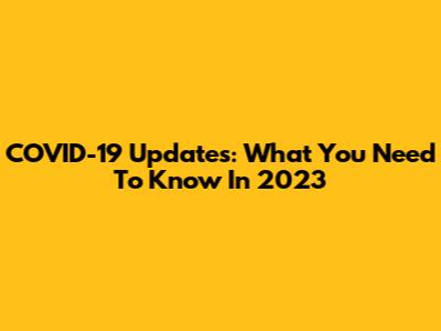 COVID-19 Updates: What You Need To Know In 2023