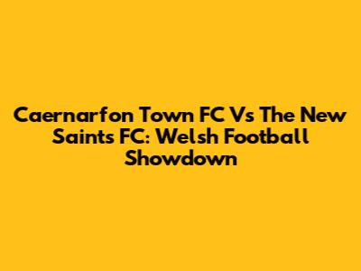 Caernarfon Town FC Vs The New Saints FC: Welsh Football Showdown