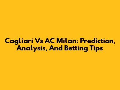 Cagliari Vs AC Milan: Prediction, Analysis, And Betting Tips
