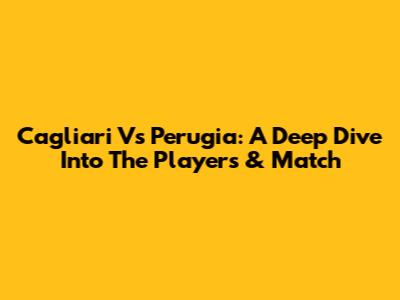 Cagliari Vs Perugia: A Deep Dive Into The Players & Match