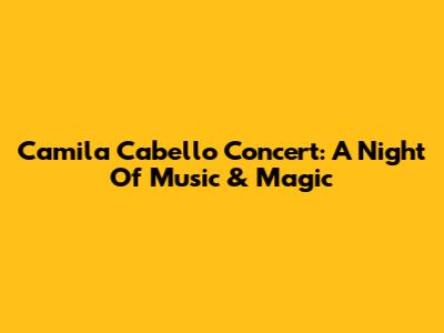 Camila Cabello Concert: A Night Of Music & Magic