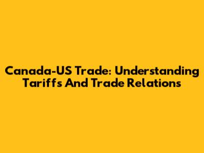Canada-US Trade: Understanding Tariffs And Trade Relations