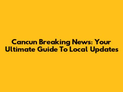 Cancun Breaking News: Your Ultimate Guide To Local Updates