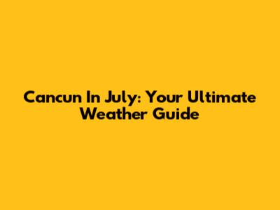 Cancun In July: Your Ultimate Weather Guide
