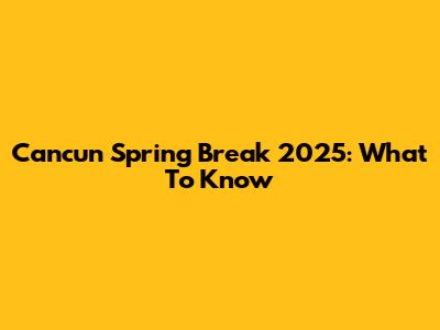 Cancun Spring Break 2025: What To Know