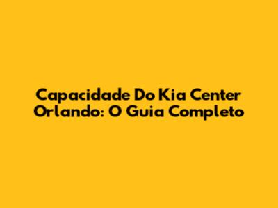 Capacidade Do Kia Center Orlando: O Guia Completo
