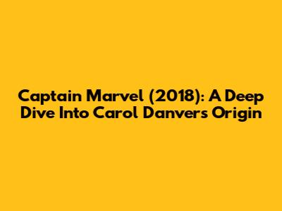 Captain Marvel (2018): A Deep Dive Into Carol Danvers' Origin