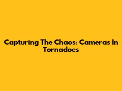 Capturing The Chaos: Cameras In Tornadoes