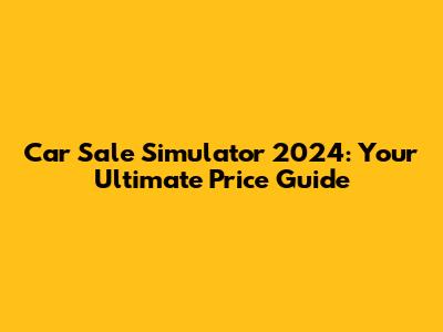 Car Sale Simulator 2024: Your Ultimate Price Guide