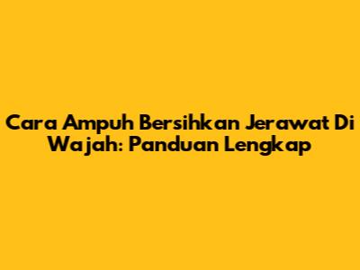 Cara Ampuh Bersihkan Jerawat Di Wajah: Panduan Lengkap