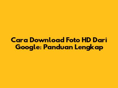 Cara Download Foto HD Dari Google: Panduan Lengkap