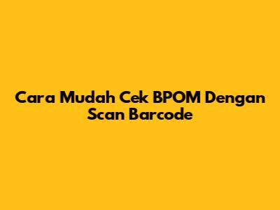 Cara Mudah Cek BPOM Dengan Scan Barcode