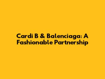 Cardi B & Balenciaga: A Fashionable Partnership