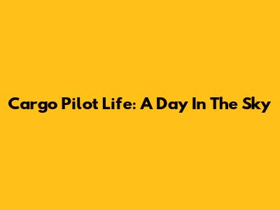 Cargo Pilot Life: A Day In The Sky