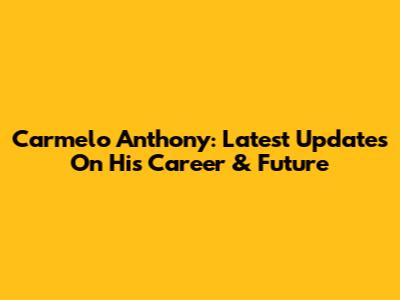 Carmelo Anthony: Latest Updates On His Career & Future