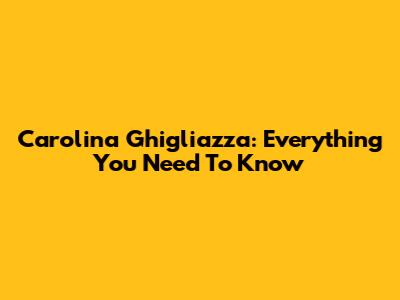 Carolina Ghigliazza: Everything You Need To Know