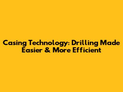 Casing Technology: Drilling Made Easier & More Efficient