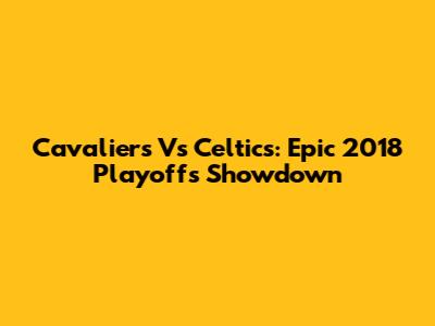 Cavaliers Vs Celtics: Epic 2018 Playoffs Showdown