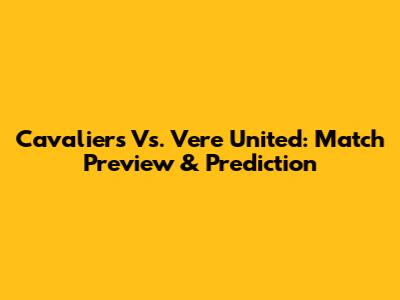 Cavaliers Vs. Vere United: Match Preview & Prediction