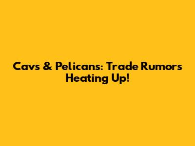 Cavs & Pelicans: Trade Rumors Heating Up!