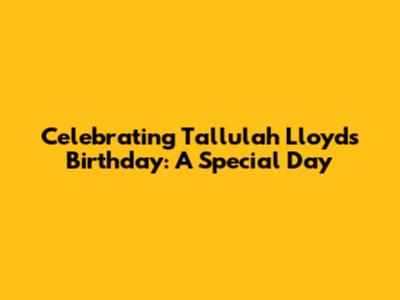 Celebrating Tallulah Lloyd's Birthday: A Special Day
