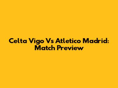 Celta Vigo Vs Atletico Madrid: Match Preview