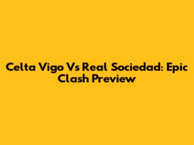 Celta Vigo Vs Real Sociedad: Epic Clash Preview