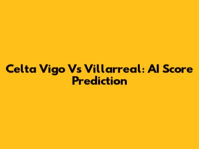 Celta Vigo Vs Villarreal: AI Score Prediction